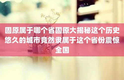 固原属于哪个省固原大揭秘这个历史悠久的城市竟然隶属于这个省份震惊全国