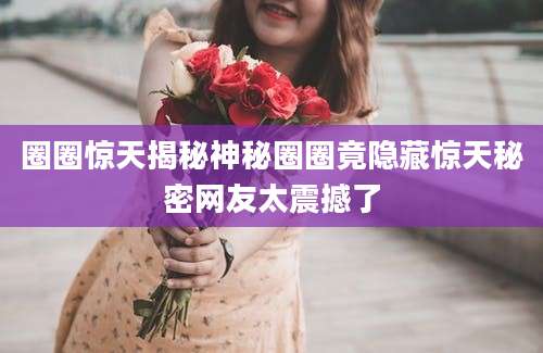 圈圈惊天揭秘神秘圈圈竟隐藏惊天秘密网友太震撼了