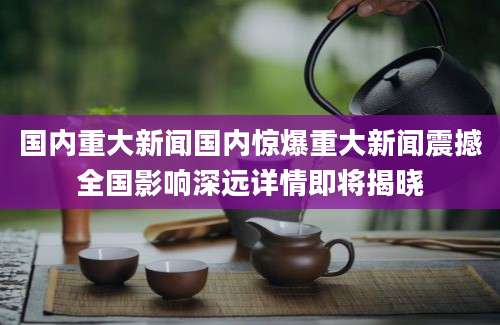 国内重大新闻国内惊爆重大新闻震撼全国影响深远详情即将揭晓