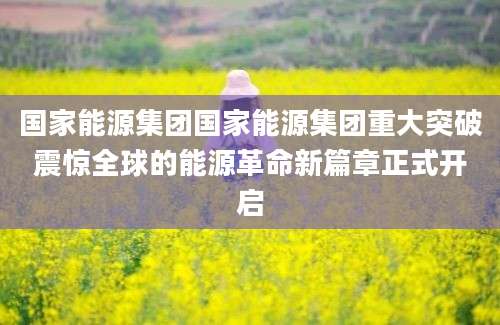 国家能源集团国家能源集团重大突破震惊全球的能源革命新篇章正式开启