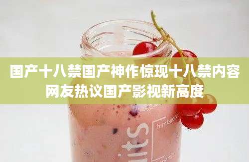 国产十八禁国产神作惊现十八禁内容网友热议国产影视新高度