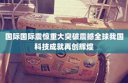 国际国际震惊重大突破震撼全球我国科技成就再创辉煌