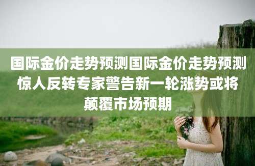 国际金价走势预测国际金价走势预测惊人反转专家警告新一轮涨势或将颠覆市场预期