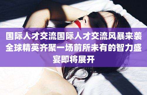 国际人才交流国际人才交流风暴来袭全球精英齐聚一场前所未有的智力盛宴即将展开