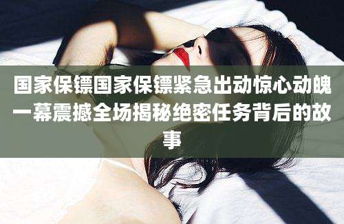 国家保镖国家保镖紧急出动惊心动魄一幕震撼全场揭秘绝密任务背后的故事