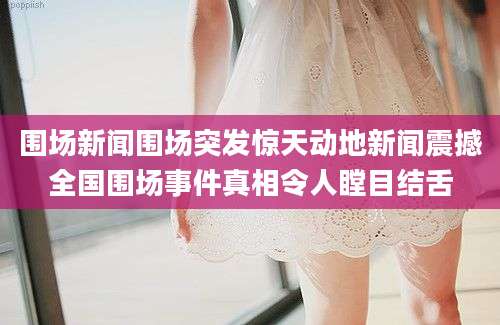 围场新闻围场突发惊天动地新闻震撼全国围场事件真相令人瞠目结舌