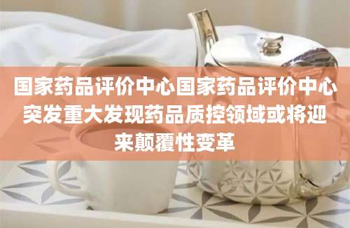 国家药品评价中心国家药品评价中心突发重大发现药品质控领域或将迎来颠覆性变革