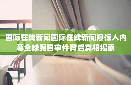国际在线新闻国际在线新闻爆惊人内幕全球瞩目事件背后真相揭露