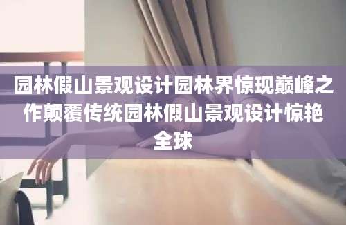 园林假山景观设计园林界惊现巅峰之作颠覆传统园林假山景观设计惊艳全球