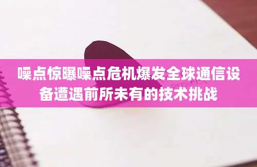 噪点惊曝噪点危机爆发全球通信设备遭遇前所未有的技术挑战