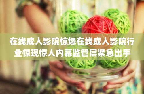 在线成人影院惊爆在线成人影院行业惊现惊人内幕监管层紧急出手