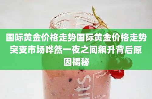 国际黄金价格走势国际黄金价格走势突变市场哗然一夜之间飙升背后原因揭秘