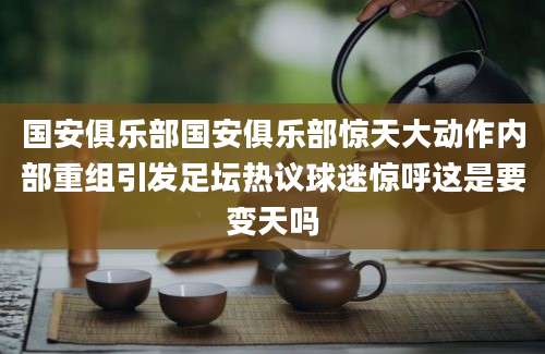 国安俱乐部国安俱乐部惊天大动作内部重组引发足坛热议球迷惊呼这是要变天吗