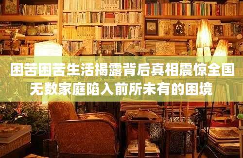困苦困苦生活揭露背后真相震惊全国无数家庭陷入前所未有的困境