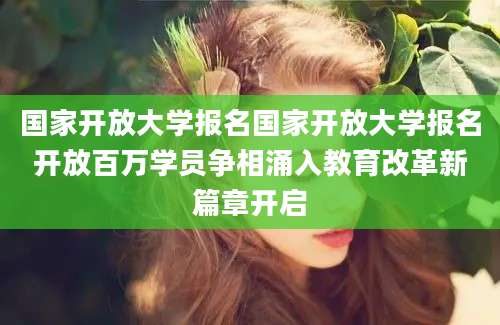 国家开放大学报名国家开放大学报名开放百万学员争相涌入教育改革新篇章开启