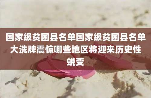 国家级贫困县名单国家级贫困县名单大洗牌震惊哪些地区将迎来历史性蜕变