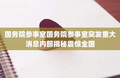 国务院参事室国务院参事室突发重大消息内部揭秘震惊全国