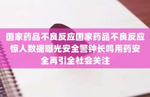 国家药品不良反应国家药品不良反应惊人数据曝光安全警钟长鸣用药安全再引全社会关注