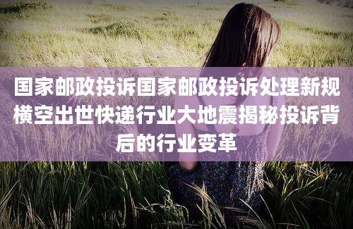 国家邮政投诉国家邮政投诉处理新规横空出世快递行业大地震揭秘投诉背后的行业变革