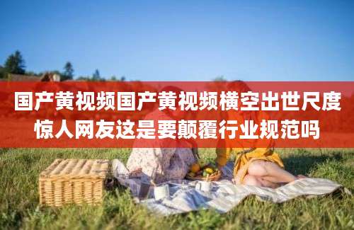 国产黄视频国产黄视频横空出世尺度惊人网友这是要颠覆行业规范吗