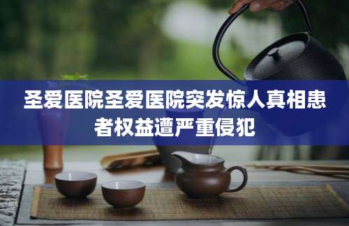 圣爱医院圣爱医院突发惊人真相患者权益遭严重侵犯