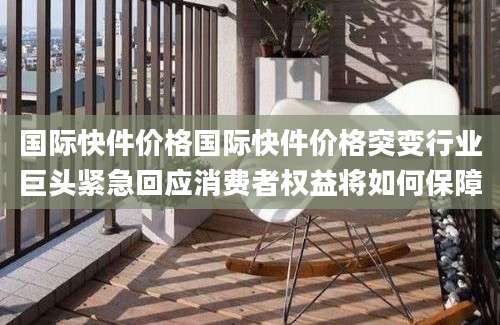国际快件价格国际快件价格突变行业巨头紧急回应消费者权益将如何保障