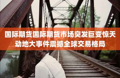 国际期货国际期货市场突发巨变惊天动地大事件震撼全球交易格局