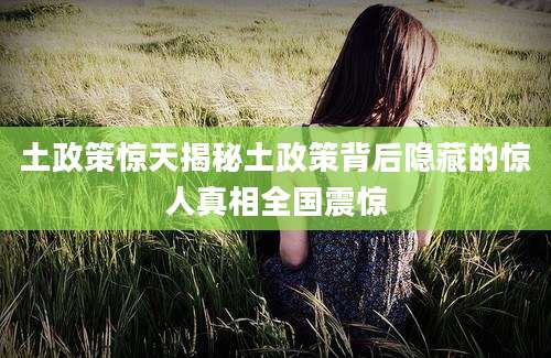 土政策惊天揭秘土政策背后隐藏的惊人真相全国震惊
