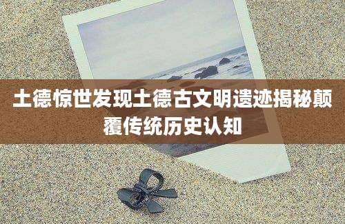 土德惊世发现土德古文明遗迹揭秘颠覆传统历史认知