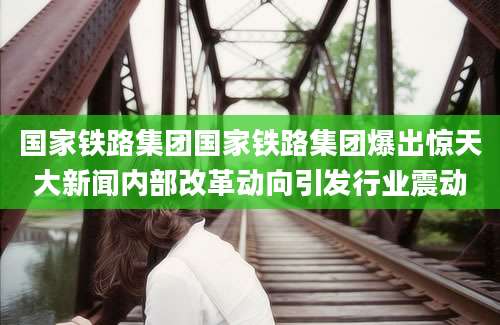 国家铁路集团国家铁路集团爆出惊天大新闻内部改革动向引发行业震动
