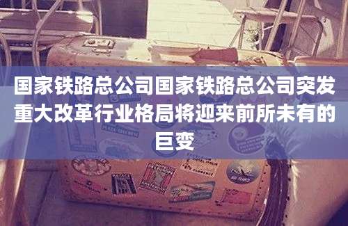 国家铁路总公司国家铁路总公司突发重大改革行业格局将迎来前所未有的巨变