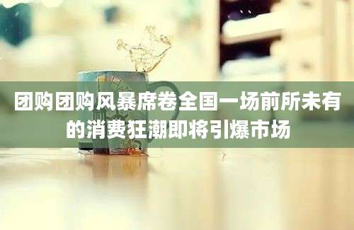 团购团购风暴席卷全国一场前所未有的消费狂潮即将引爆市场