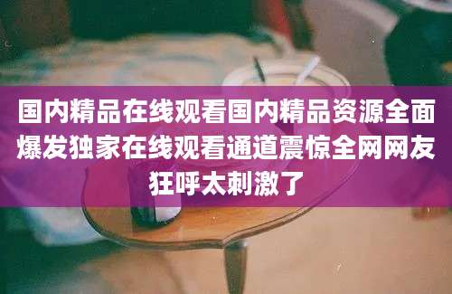 国内精品在线观看国内精品资源全面爆发独家在线观看通道震惊全网网友狂呼太刺激了
