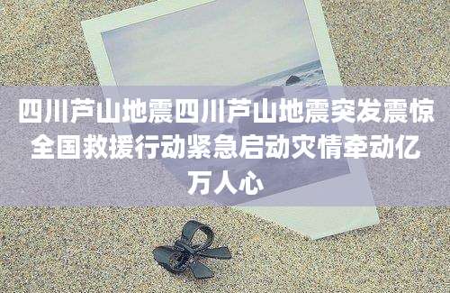 四川芦山地震四川芦山地震突发震惊全国救援行动紧急启动灾情牵动亿万人心