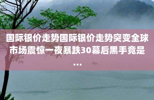 国际银价走势国际银价走势突变全球市场震惊一夜暴跌30幕后黑手竟是...