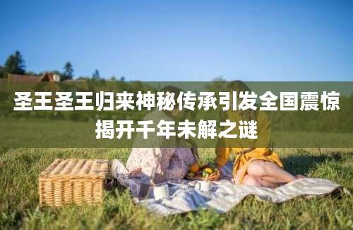 圣王圣王归来神秘传承引发全国震惊揭开千年未解之谜
