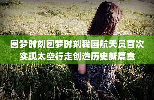 圆梦时刻圆梦时刻我国航天员首次实现太空行走创造历史新篇章