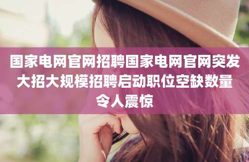 国家电网官网招聘国家电网官网突发大招大规模招聘启动职位空缺数量令人震惊