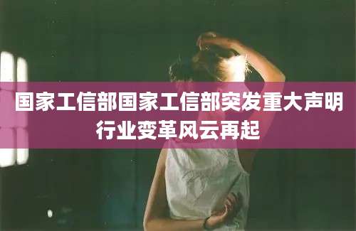 国家工信部国家工信部突发重大声明行业变革风云再起