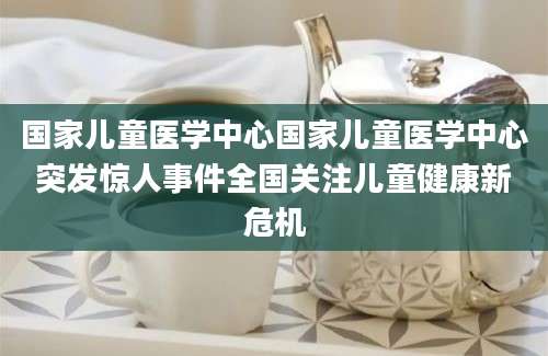 国家儿童医学中心国家儿童医学中心突发惊人事件全国关注儿童健康新危机