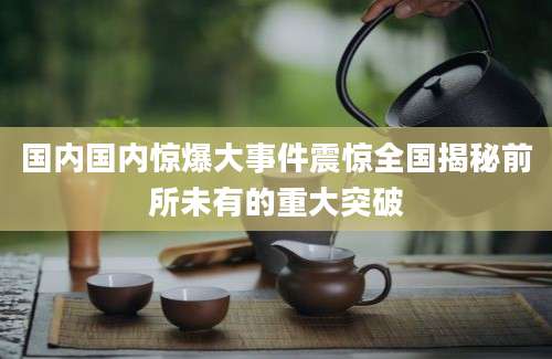 国内国内惊爆大事件震惊全国揭秘前所未有的重大突破