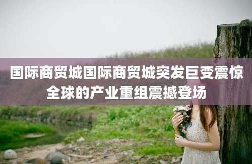 国际商贸城国际商贸城突发巨变震惊全球的产业重组震撼登场