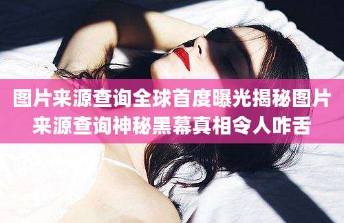 图片来源查询全球首度曝光揭秘图片来源查询神秘黑幕真相令人咋舌