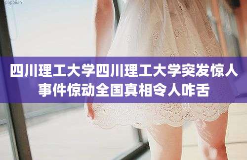 四川理工大学四川理工大学突发惊人事件惊动全国真相令人咋舌