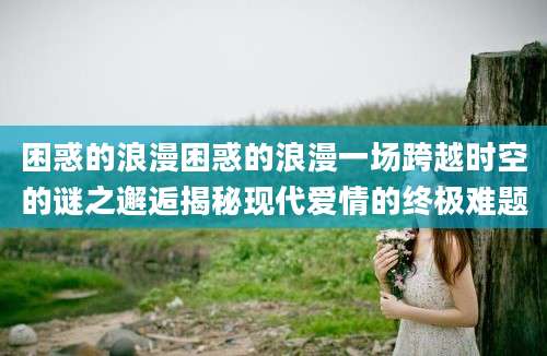 困惑的浪漫困惑的浪漫一场跨越时空的谜之邂逅揭秘现代爱情的终极难题