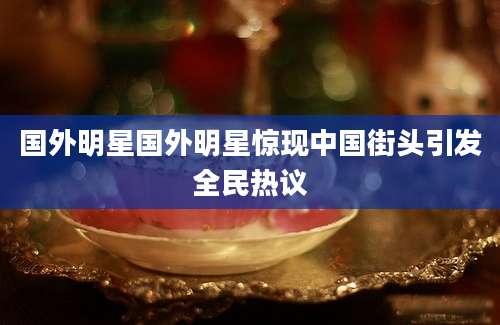 国外明星国外明星惊现中国街头引发全民热议