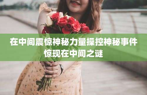 在中间震惊神秘力量操控神秘事件惊现在中间之谜