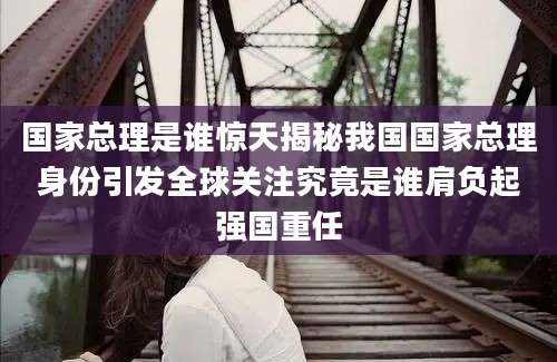 国家总理是谁惊天揭秘我国国家总理身份引发全球关注究竟是谁肩负起强国重任