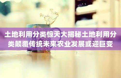 土地利用分类惊天大揭秘土地利用分类颠覆传统未来农业发展或迎巨变