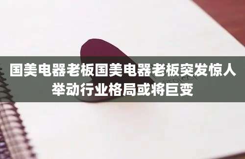国美电器老板国美电器老板突发惊人举动行业格局或将巨变